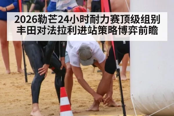 2026勒芒24小时耐力赛顶级组别丰田对法拉利进站策略博弈前瞻